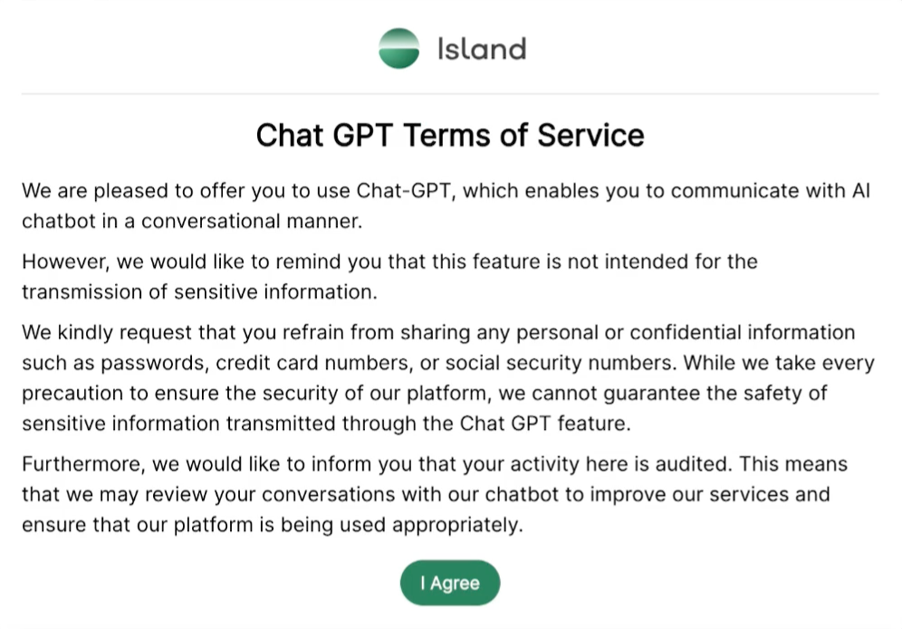 A screenshot of the alert shown by the Island browser when someone tries to copy-paste into Chat GPT. It reads: "Chat GPT Terms of Service. We are pleased to offer you to use Chat-GPT, which enables you to communicate with AI chatbot in a conversational manner. However, we would like to remind you that this feature is not intended for the transmission of sensitive information. We kindly request that you refrain from sharing any personal or confidential information such as passwords, credit card numbers, or social security numbers. While we take every precaution to ensure the security of our platform, we cannot guarantee the safety of sensitive information transmitted through the Chat GPT feature. Furthermore, we would like to inform you that your activity here is audited. This means that we may review your conversations with our chatbot to improve our services and ensure that our platform is being used appropriately." After this is a green button which reads: "I Agree"
