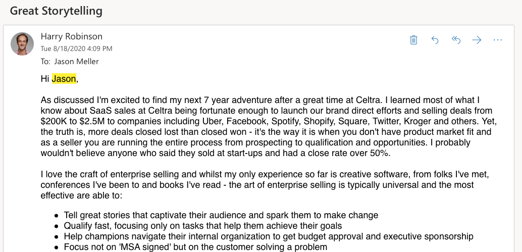 A partial screenshot of email from Harry to Jason. Harry's emails reads: Hi Jason, As discussed I'm excited to find my next 7 year adventure after a great time at Celtra. I learned most of what I know about SaaS sales at Celtra being fortunate enough to launch our brand direct efforts and selling deals from $200K to $2.5M to companies including Uber, Facebook, Spotify, Shopify, Square, Twitter, Kroger and others. Yet, the truth is, more deals closed lost than closed won - it's the way it is when you don't have product market fit and as a seller you are running the entire process from prospecting to qualification and opportunities. I probably wouldn't believe anyone who said they sold at start-ups and had a close rate over 50%. I love the craft of enterprise selling and whilst my only experience so far is creative software, from folks I've met, conferences I've been to and books I've read - the art of enterprise selling is typically universal and the most effective are able to: Tell great stories that captivate their audience and spark them to make change Qualify fast, focusing only on tasks that help them achieve their goals Help champions navigate their internal organization to get budget approval and executive sponsorship Focus not on 'MSA signed' but on the customer solving a problem...