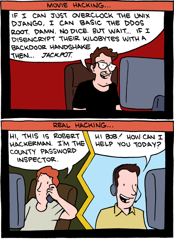 A vertical two-panel comic from Saturday Morning Breakfast Cereal. The art style is relatively simple. Panel one features a caption at the top which reads, "Movie Hacking..." The panel shows a man with brown hair and a strong jawline smiling as he sits in front of his computer. In one word bubble, he says, "If I can just overclock the Unix Django, I can Basic the DDOS Root. Damn. No Dice. But wait... if I disencrypt their kilobytes with a backdoor handshake then... jackpot."Panel two features a caption at the top which reads, "Real Hacking..." The panel is split down the middle by a zig-zag line to illustrate a phone conversation. On the left, a normal looking man with red hair sits in front of a computer and speaks nonchalantly into a cell phone. In his word bubble, he says, "Hi, this is Robert Hackerman. I'm the county password inspector." On the right, a cheerful looking man with brown hair sits in front of a computer and speaks into a phone headset. His word bubble reads, "Hi Bob! How can I help you today?"